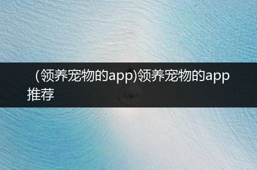 （領(lǐng)養(yǎng)寵物的app)領(lǐng)養(yǎng)寵物的app推薦