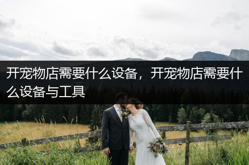 開(kāi)寵物店需要什么設(shè)備，開(kāi)寵物店需要什么設(shè)備與工具