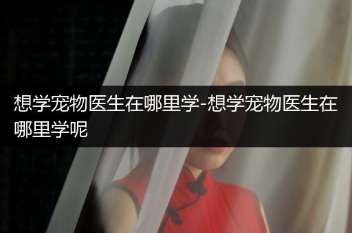 想學(xué)寵物醫(yī)生在哪里學(xué)-想學(xué)寵物醫(yī)生在哪里學(xué)呢
