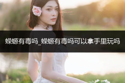 蠑螈有毒嗎_蠑螈有毒嗎可以拿手里玩嗎