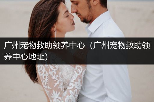 廣州寵物救助領(lǐng)養(yǎng)中心（廣州寵物救助領(lǐng)養(yǎng)中心地址）