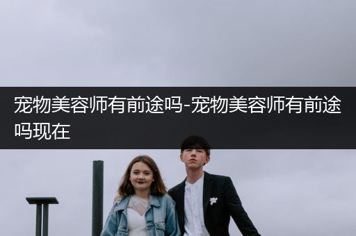 寵物美容師有前途嗎-寵物美容師有前途嗎現(xiàn)在