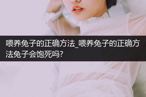 喂養(yǎng)兔子的正確方法_喂養(yǎng)兔子的正確方法兔子會飽死嗎?