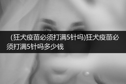 （狂犬疫苗必須打滿5針嗎)狂犬疫苗必須打滿5針嗎多少錢