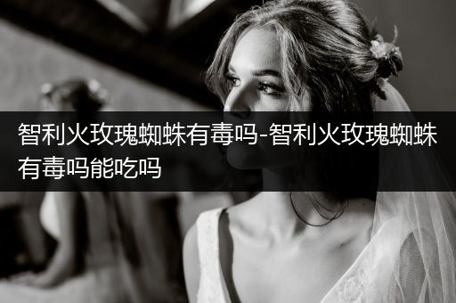 智利火玫瑰蜘蛛有毒嗎-智利火玫瑰蜘蛛有毒嗎能吃嗎