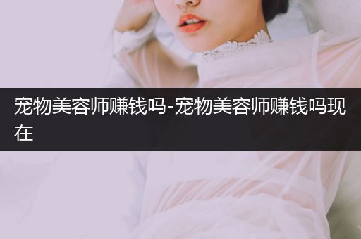 寵物美容師賺錢嗎-寵物美容師賺錢嗎現(xiàn)在