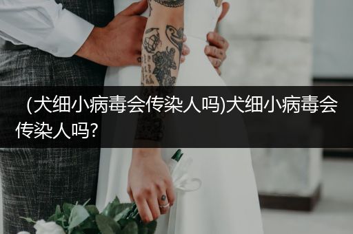 （犬細(xì)小病毒會傳染人嗎)犬細(xì)小病毒會傳染人嗎?