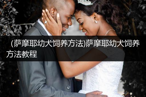 （薩摩耶幼犬飼養(yǎng)方法)薩摩耶幼犬飼養(yǎng)方法教程