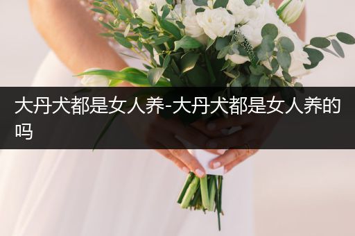大丹犬都是女人養(yǎng)-大丹犬都是女人養(yǎng)的嗎