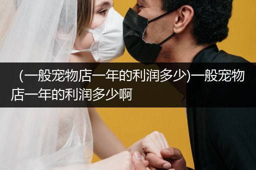 （一般寵物店一年的利潤多少)一般寵物店一年的利潤多少啊