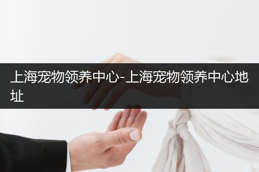 上海寵物領(lǐng)養(yǎng)中心-上海寵物領(lǐng)養(yǎng)中心地址