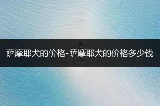 薩摩耶犬的價(jià)格-薩摩耶犬的價(jià)格多少錢