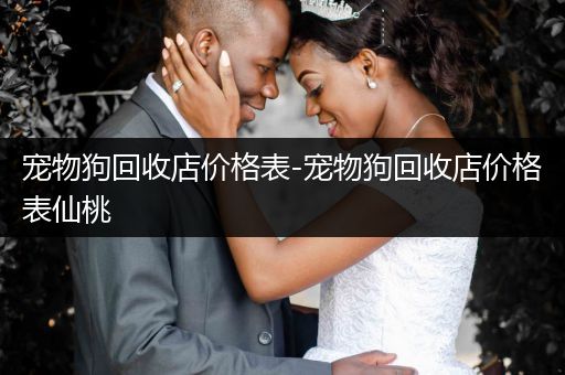寵物狗回收店價(jià)格表-寵物狗回收店價(jià)格表仙桃