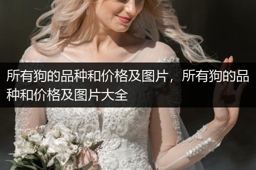 所有狗的品種和價(jià)格及圖片，所有狗的品種和價(jià)格及圖片大全