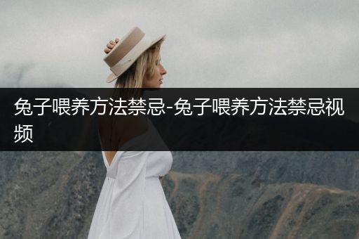兔子喂養(yǎng)方法禁忌-兔子喂養(yǎng)方法禁忌視頻