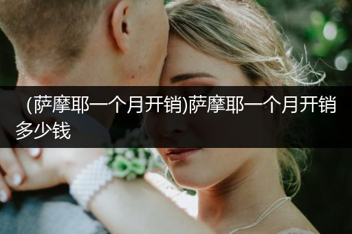 （薩摩耶一個(gè)月開銷)薩摩耶一個(gè)月開銷多少錢