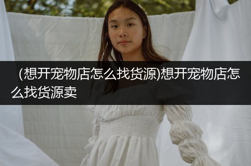 （想開寵物店怎么找貨源)想開寵物店怎么找貨源賣