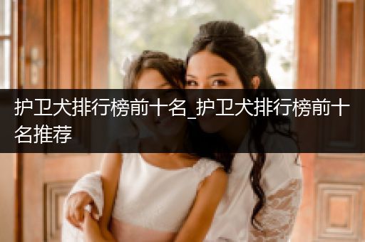 護(hù)衛(wèi)犬排行榜前十名_護(hù)衛(wèi)犬排行榜前十名推薦