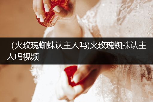 （火玫瑰蜘蛛認(rèn)主人嗎)火玫瑰蜘蛛認(rèn)主人嗎視頻