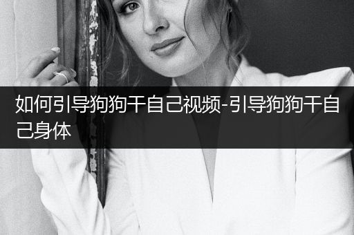 如何引導(dǎo)狗狗干自己視頻-引導(dǎo)狗狗干自己身體