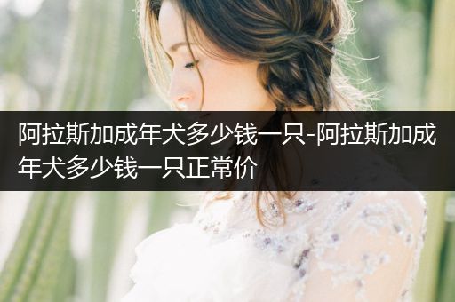 阿拉斯加成年犬多少錢一只-阿拉斯加成年犬多少錢一只正常價(jià)