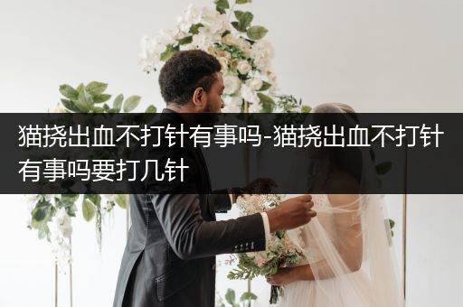 貓撓出血不打針有事嗎-貓撓出血不打針有事嗎要打幾針