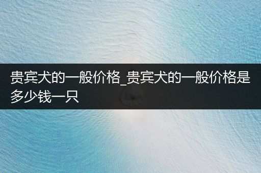 貴賓犬的一般價(jià)格_貴賓犬的一般價(jià)格是多少錢一只