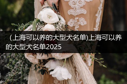 （上?？梢责B(yǎng)的大型犬名單)上海可以養(yǎng)的大型犬名單2025