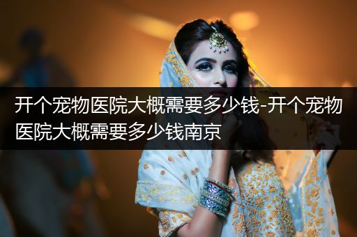 開(kāi)個(gè)寵物醫(yī)院大概需要多少錢(qián)-開(kāi)個(gè)寵物醫(yī)院大概需要多少錢(qián)南京