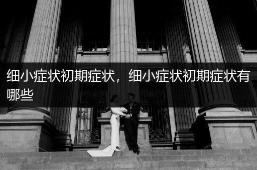 細(xì)小癥狀初期癥狀，細(xì)小癥狀初期癥狀有哪些