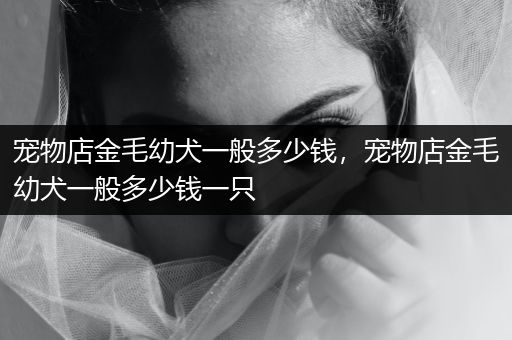 寵物店金毛幼犬一般多少錢，寵物店金毛幼犬一般多少錢一只