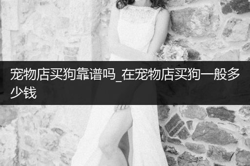 寵物店買狗靠譜嗎_在寵物店買狗一般多少錢