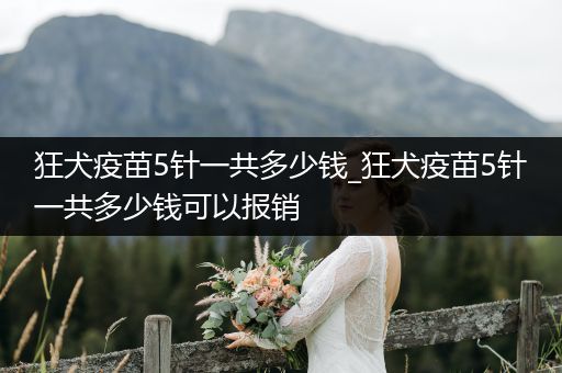 狂犬疫苗5針一共多少錢_狂犬疫苗5針一共多少錢可以報銷