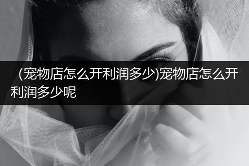 （寵物店怎么開利潤多少)寵物店怎么開利潤多少呢