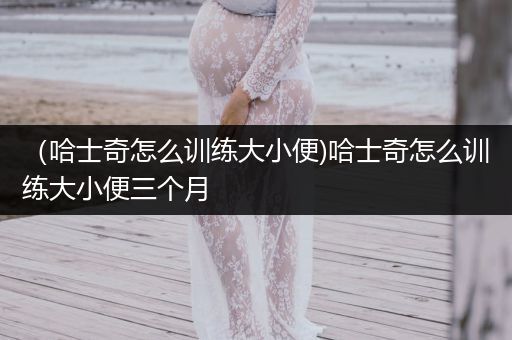 （哈士奇怎么訓練大小便)哈士奇怎么訓練大小便三個月