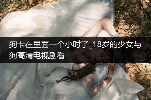 狗卡在里面一個小時了_18歲的少女與狗高清電視劇看