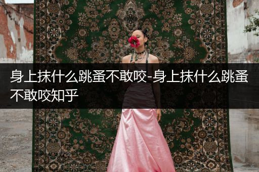 身上抹什么跳蚤不敢咬-身上抹什么跳蚤不敢咬知乎