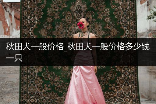 秋田犬一般價(jià)格_秋田犬一般價(jià)格多少錢一只