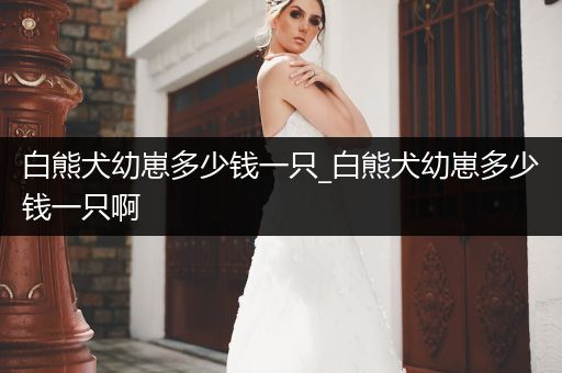 白熊犬幼崽多少錢一只_白熊犬幼崽多少錢一只啊