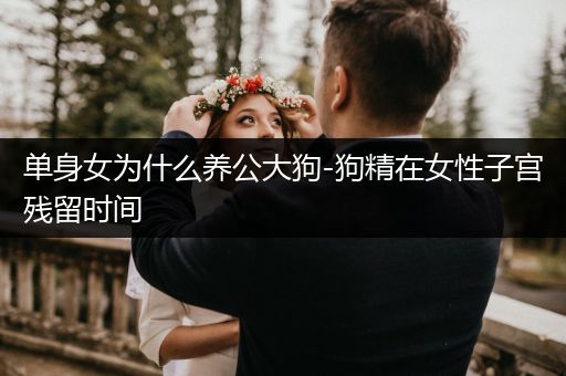單身女為什么養(yǎng)公大狗-狗精在女性子宮殘留時間