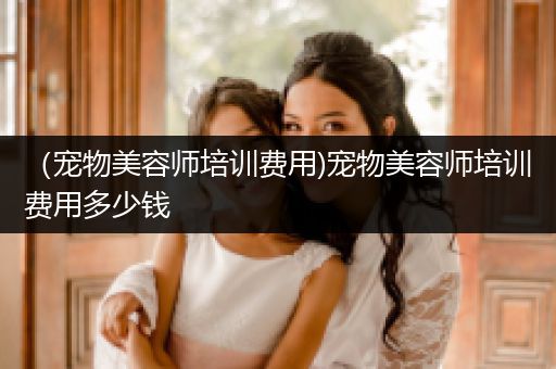 （寵物美容師培訓(xùn)費用)寵物美容師培訓(xùn)費用多少錢