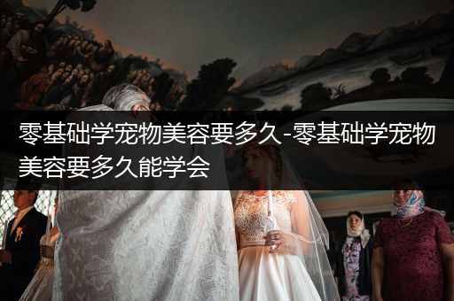 零基礎(chǔ)學(xué)寵物美容要多久-零基礎(chǔ)學(xué)寵物美容要多久能學(xué)會(huì)