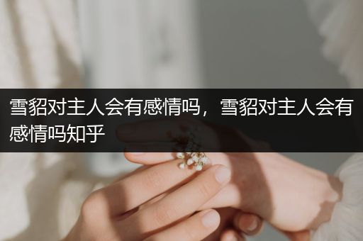 雪貂對主人會有感情嗎，雪貂對主人會有感情嗎知乎