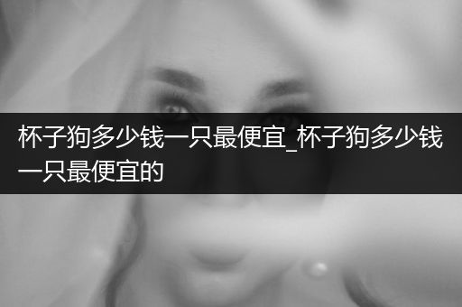杯子狗多少錢(qián)一只最便宜_杯子狗多少錢(qián)一只最便宜的