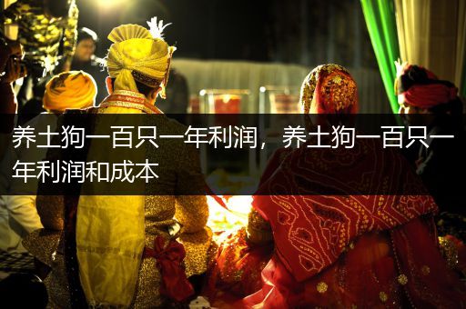 養(yǎng)土狗一百只一年利潤(rùn)，養(yǎng)土狗一百只一年利潤(rùn)和成本