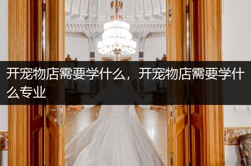 開寵物店需要學什么，開寵物店需要學什么專業(yè)