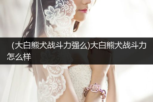 （大白熊犬戰(zhàn)斗力強(qiáng)么)大白熊犬戰(zhàn)斗力怎么樣