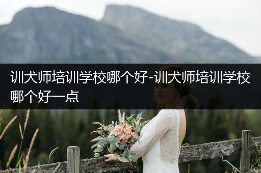 訓(xùn)犬師培訓(xùn)學(xué)校哪個(gè)好-訓(xùn)犬師培訓(xùn)學(xué)校哪個(gè)好一點(diǎn)