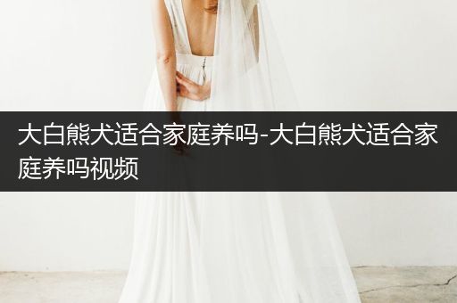 大白熊犬適合家庭養(yǎng)嗎-大白熊犬適合家庭養(yǎng)嗎視頻