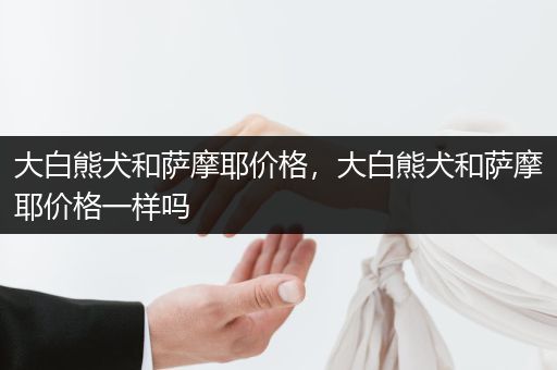 大白熊犬和薩摩耶價格，大白熊犬和薩摩耶價格一樣嗎
